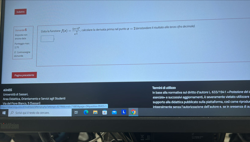 Indietro 
Domanda 6 Data la funzione f(x)=frac (x+1)^3x^(frac 3)2 , calcolare la derivata prima nel punto x=2 (arrotondare il risultato alla terza cifra decimale). 
Risposta non 
ancora data 
Punteggio max
2,75
1* Contrassegna 
domanda 
Pagina precedente 
eUniSS Termini di utilizzo 
Università di Sassari, In base alla normativa sul diritto d'autore L. 633/1941 «Protezione del d 
Area Didattica, Orientamento e Servizi agli Student esercizio» e successivi aggiornamenti, è severamente vietato utilizzare 
Vía del Fiore Bianco, 5 (Sassari) supporto alla didattica pubblicato sulla piattaforma, così come riprodu 
https://elearing.uniss.it/mod/quiz/attempt.php?attempt=821968cmid=71885&page=5#question-95455-1 integralmente senza l'autorizzazione dell'autore e, se in presenza di a 
Scrivi qui il testo da cercare. 
1