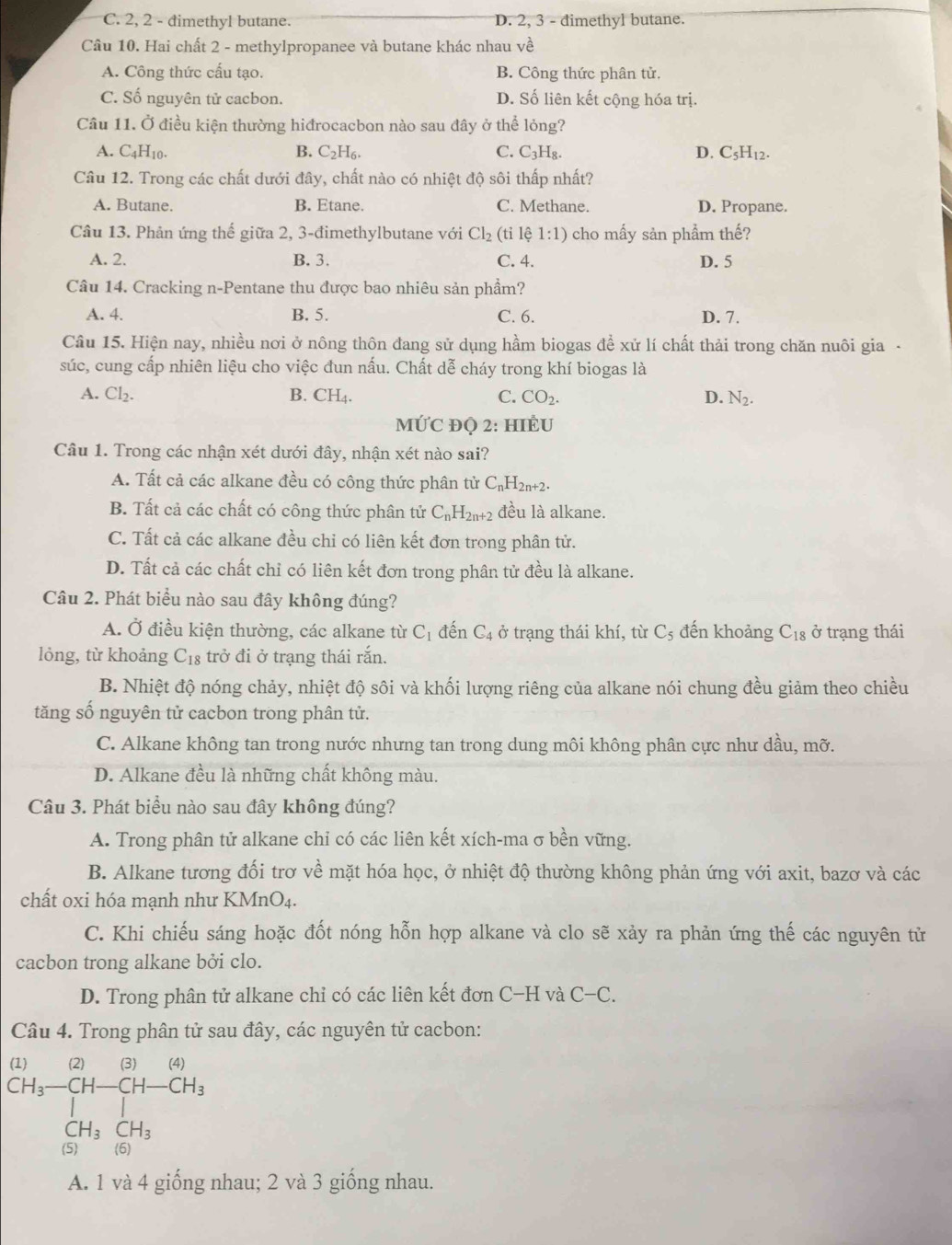 C. 2, 2 - dimethyl butane. D. 2, 3 - đimethyl butane.
Câu 10. Hai chất 2 - methylpropanee và butane khác nhau ve
A. Công thức cấu tạo. B. Công thức phân tử.
C. Số nguyên tử cacbon. D. Số liên kết cộng hóa trị.
Câu 11. Ở điều kiện thường hiđrocacbon nào sau đây ở thể lỏng?
A. C_4H_10. B. C_2H_6. C. C_3H_8. D. C_5H_12.
Câu 12. Trong các chất dưới đây, chất nào có nhiệt độ sôi thấp nhất?
A. Butane. B. Etane. C. Methane. D. Propane.
Câu 13. Phản ứng thế giữa 2, 3-đimethylbutane với Cl_2 (ti lhat i1:1) cho mấy sản phẩm thế?
A. 2. B. 3. C. 4. D. 5
Câu 14. Cracking n-Pentane thu được bao nhiêu sản phẩm?
A. 4. B. 5. C. 6. D. 7.
Câu 15. Hiện nay, nhiều nơi ở nông thôn đang sử dụng hầm biogas để xử lí chất thải trong chăn nuôi gia -
súc, cung cấp nhiên liệu cho việc đun nấu. Chất dễ cháy trong khí biogas là
A. Cl_2. B. CH₄. C. CO_2. D. N_2.
MỨC ĐQ 2: HIEU
Câu 1. Trong các nhận xét dưới đây, nhận xét nào sai?
A. Tất cả các alkane đều có công thức phân tử C_nH_2n+2.
B. Tất cả các chất có công thức phân tử C_nH_2n+2 đều là alkane.
C. Tất cả các alkane đều chỉ có liên kết đơn trong phân tử.
D. Tất cả các chất chỉ có liên kết đơn trong phân tử đều là alkane.
Câu 2. Phát biểu nào sau đây không đúng?
A. Ở điều kiện thường, các alkane từ C_1 đến C_4 ở trạng thái khí, từ C_5 đến khoảng C_18 ở trạng thái
lỏng, từ khoảng C_18 trở đi ở trạng thái rắn.
B. Nhiệt độ nóng chảy, nhiệt độ sôi và khối lượng riêng của alkane nói chung đều giảm theo chiều
tăng số nguyên tử cacbon trong phân tử.
C. Alkane không tan trong nước nhưng tan trong dung môi không phân cực như dầu, mỡ.
D. Alkane đều là những chất không màu.
Câu 3. Phát biểu nào sau đây không đúng?
A. Trong phân tử alkane chỉ có các liên kết xích-ma σ bền vững.
B. Alkane tương đối trơ về mặt hóa học, ở nhiệt độ thường không phản ứng với axit, bazơ và các
chất oxi hóa mạnh như KMr _1O_4.
C. Khi chiếu sáng hoặc đốt nóng hỗn hợp alkane và clo sẽ xảy ra phản ứng thế các nguyên tử
cacbon trong alkane bởi clo.
D. Trong phân tử alkane chỉ có các liên kết đơn C- H và C-C.
Câu 4. Trong phân tử sau đây, các nguyên tử cacbon:
beginarrayr (1) (1+frac +CH-beginarrayr Cl)CH_3 CH_(H_3+CH_2endarray 
A. 1 và 4 giống nhau; 2 và 3 giống nhau.