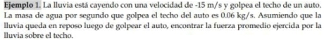 Ejemplo 1. La lluvia está cayendo con una velocidad de -15 m/s y golpea el techo de un auto. 
La masa de agua por segundo que golpea el techo del auto es 0.06 kg/s. Asumiendo que la 
lluvia queda en reposo luego de golpear el auto, encontrar la fuerza promedio ejercida por la 
lluvia sobre el techo.