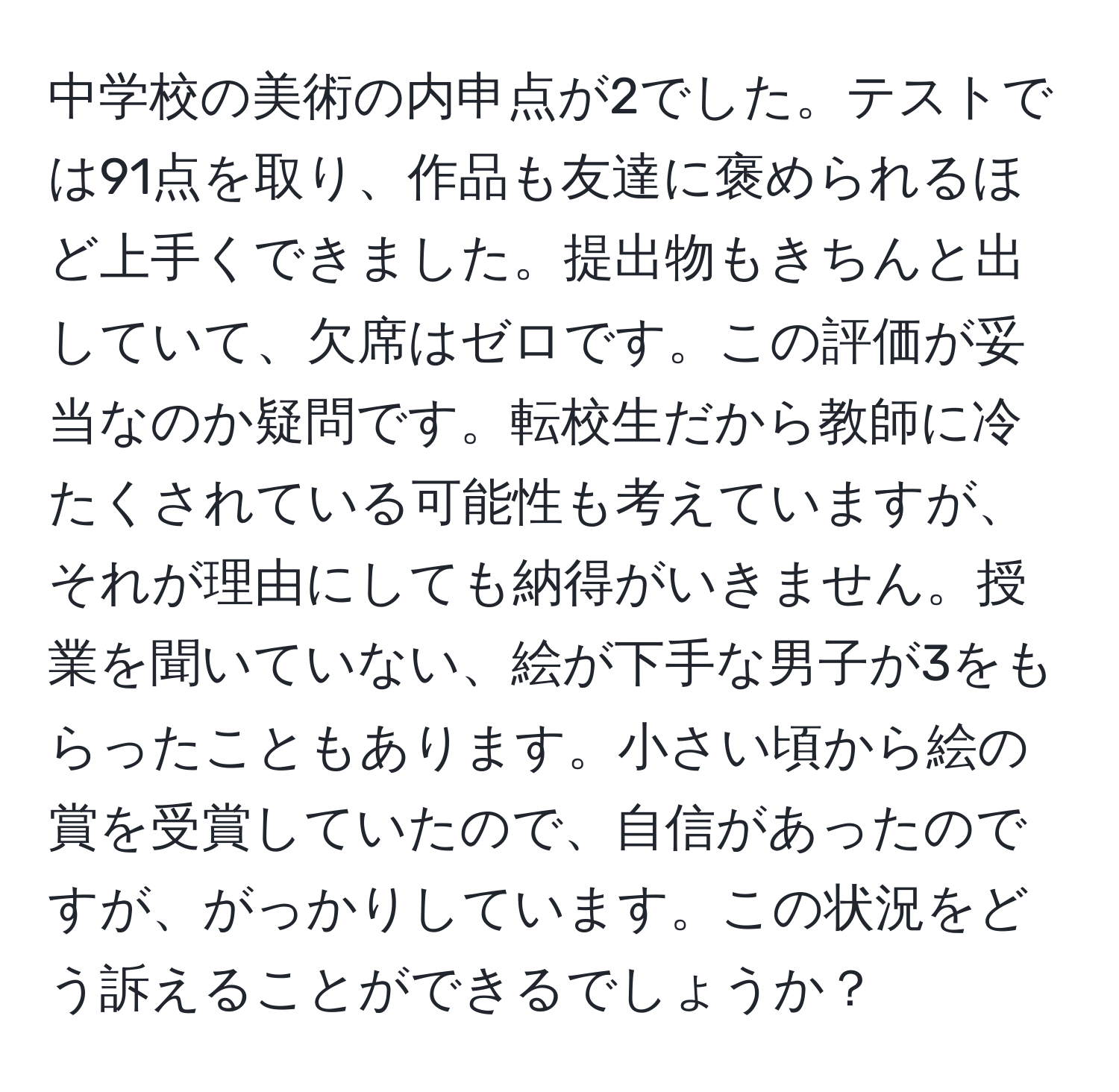 中学校の美術の内申点が2でした。テストでは91点を取り、作品も友達に褒められるほど上手くできました。提出物もきちんと出していて、欠席はゼロです。この評価が妥当なのか疑問です。転校生だから教師に冷たくされている可能性も考えていますが、それが理由にしても納得がいきません。授業を聞いていない、絵が下手な男子が3をもらったこともあります。小さい頃から絵の賞を受賞していたので、自信があったのですが、がっかりしています。この状況をどう訴えることができるでしょうか？