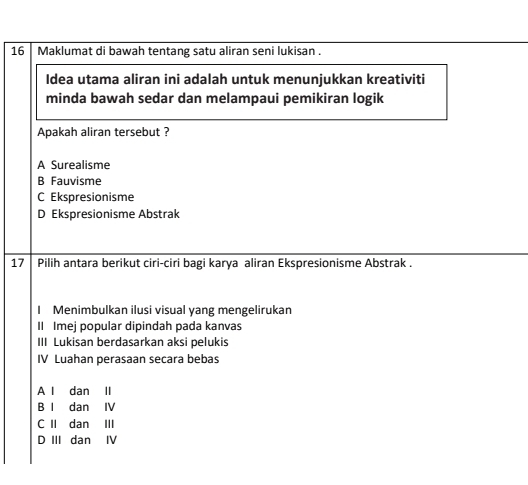 Maklumat di bawah tentang satu aliran seni lukisan .
Idea utama aliran ini adalah untuk menunjukkan kreativiti
minda bawah sedar dan melampaui pemikiran logik
Apakah aliran tersebut ?
A Surealisme
B Fauvisme
C Ekspresionisme
D Ekspresionisme Abstrak
17 Pilih antara berikut ciri-ciri bagi karya aliran Ekspresionisme Abstrak .
I Menimbulkan ilusi visual yang mengelirukan
II Imej popular dipindah pada kanvas
III Lukisan berdasarkan aksi pelukis
IV Luahan perasaan secara bebas
A l dan II
B I dan IV
C II dan III
D III dan IV