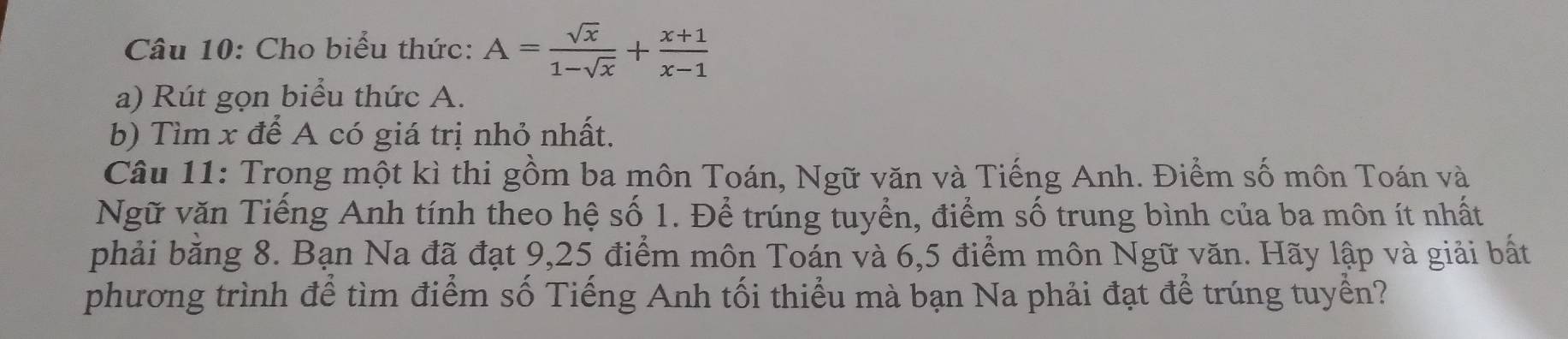 Cho biểu thức: A= sqrt(x)/1-sqrt(x) + (x+1)/x-1 
a) Rút gọn biểu thức A. 
b) Tìm x để A có giá trị nhỏ nhất. 
Câu 11: Trong một kì thi gồm ba môn Toán, Ngữ văn và Tiếng Anh. Điểm số môn Toán và 
Ngữ văn Tiếng Anh tính theo hệ số 1. Để trúng tuyển, điểm số trung bình của ba môn ít nhất 
phải bằng 8. Bạn Na đã đạt 9, 25 điểm môn Toán và 6, 5 điểm môn Ngữ văn. Hãy lập và giải bất 
phương trình để tìm điểm số Tiếng Anh tối thiểu mà bạn Na phải đạt để trúng tuyển?