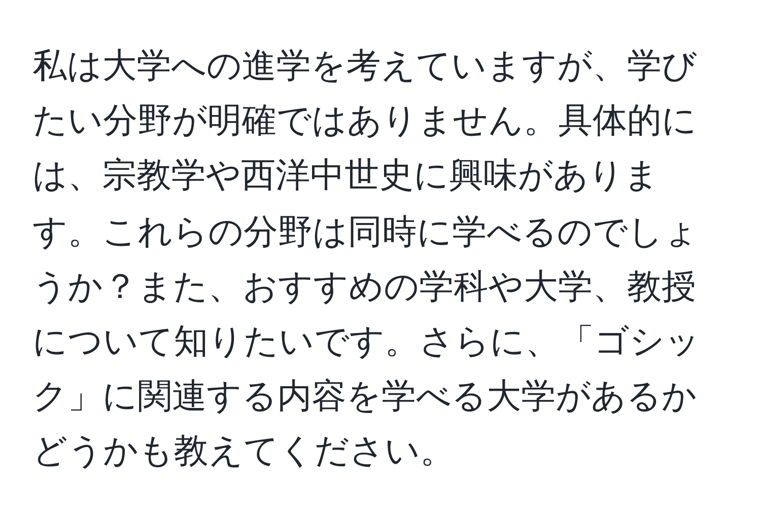 私は大学への進学を考えていますが、学びたい分野が明確ではありません。具体的には、宗教学や西洋中世史に興味があります。これらの分野は同時に学べるのでしょうか？また、おすすめの学科や大学、教授について知りたいです。さらに、「ゴシック」に関連する内容を学べる大学があるかどうかも教えてください。