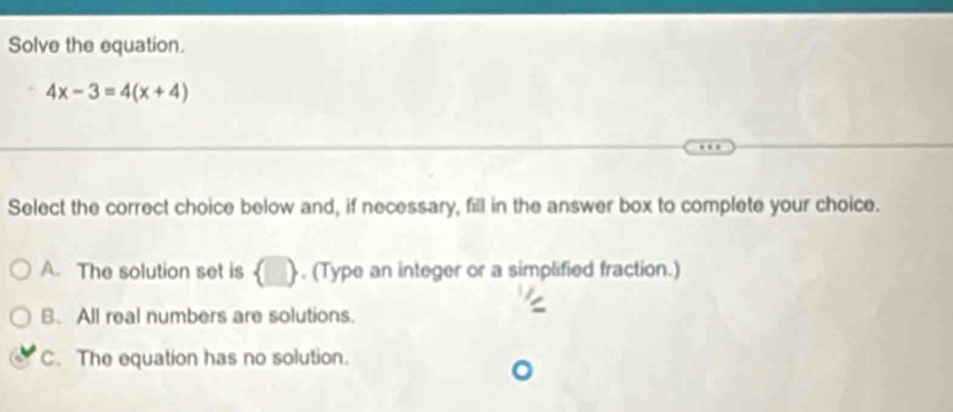 Solve the equation.
4x-3=4(x+4)
Select the correct choice below and, if necessary, fill in the answer box to complete your choice.
A. The solution set is  . (Type an integer or a simplified fraction.)
B. All real numbers are solutions.
C. The equation has no solution.