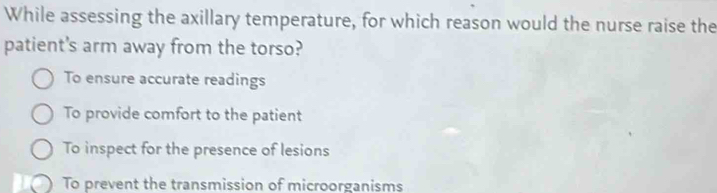 While assessing the axillary temperature, for which reason would the nurse raise the
patient's arm away from the torso?
To ensure accurate readings
To provide comfort to the patient
To inspect for the presence of lesions
I To prevent the transmission of microorganisms