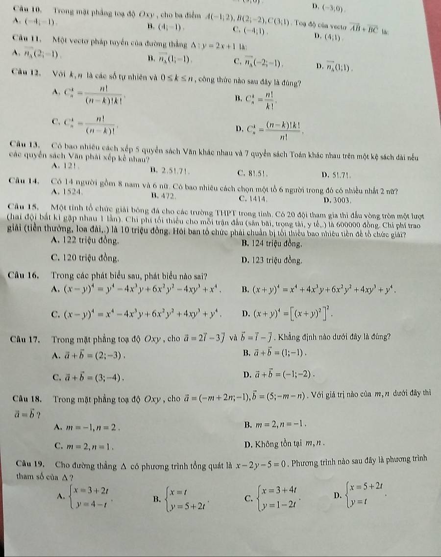 D. (-3,0).
Câu 10. Trong mặt phẳng toạ độ Oxy , cho ba điểm A(-1;2),B(2;-2),C(3;1).  Toạ độ của vecto vector AB+vector BC lài
A. (-4,-1).
B. (4;-1), C, (-4;1). D. (4,1).
Câu 11.   Một vectơ pháp tuyển của đường thẳng △ :y=2x+1 là:
A. vector n_3(2;-1),
B. vector n_A(1;-1). C, vector n_A(-2;-1), D. vector n_A(1;1).
Câu 12. Với k, n là các số tự nhiên và 0≤ k≤ n , công thức nào sau đây là đúng?
A, C_n^(k=frac n!)(n-k)!k!.
B. C_n^(k=frac n!)k!,
C. C_n^(k=frac n!)(n-k)!,
D, C_n^(k=frac (n-k)!k!)n!.
Câu 13. Có bao nhiều cách xếp 5 quyền sách Văn khác nhau và 7 quyền sách Toán khác nhau trên một kệ sách dài nều
các quyền sách Văn phải xếp kể nhau?
A. 121. B. 2.51.71. C. 81.51. D. 51.71.
Câu 14, Có 14 người gồm 8 nam và 6 nữ. Có bao nhiêu cách chọn một tổ 6 người trong đó có nhiều nhất 2 nữ?
A. 1524. B. 472. C. 1414. D. 3003。
Câu 15.   Một tỉnh tổ chức giải bóng đá cho các trường THPT trong tỉnh. Có 20 đội tham gia thi đầu vòng tròn một lượt
(hai đội bất kỉ gặp nhau 1 lần). Chi phí tối thiểu cho mỗi trận đầu (sẵn bãi, trọng tài, y tế,.) là 600000 đồng. Chi phí trao
giải (tiền thưởng, loa đài,.) là 10 triệu đồng. Hồi ban tổ chức phải chuẩn bị tối thiểu bao nhiêu tiền để tổ chức giải?
A. 122 triệu đồng. B. 124 triệu đồng,
C. 120 triệu đồng. D. 123 triệu đồng.
Câu 16. Trong các phát biểu sau, phát biểu nào sai?
A. (x-y)^4=y^4-4x^3y+6x^2y^2-4xy^3+x^4, B. (x+y)^4=x^4+4x^3y+6x^2y^2+4xy^3+y^4.
C. (x-y)^4=x^4-4x^3y+6x^2y^2+4xy^3+y^4. D. (x+y)^4=[(x+y)^2]^2.
Câu 17. Trong mặt phẳng toạ độ Oxy , cho vector a=2vector l-3vector j và vector b=vector i-vector j Khẳng định nào dưới đây là đúng?
A. vector a+vector b=(2;-3).
B. vector a+vector b=(1;-1).
C. vector a+vector b=(3;-4).
D. vector a+vector b=(-1;-2).
Câu 18. Trong mặt phẳng toạ độ Oxy , cho vector a=(-m+2n;-1),vector b=(5;-m-n) Với giá trị nào của m, n dưới đây thì
vector a=vector b ?
A. m=-1,n=2. B. m=2,n=-1.
C. m=2,n=1.
D. Không tồn tại m, n .
Câu 19. Cho đường thẳng A có phương trình tổng quát là x-2y-5=0. Phương trình nào sau đây là phương trình
tham số của △ ?
A. beginarrayl x=3+2t y=4-tendarray. B. beginarrayl x=t y=5+2tendarray. . C. beginarrayl x=3+4t y=1-2tendarray. . D. beginarrayl x=5+2t y=tendarray. .