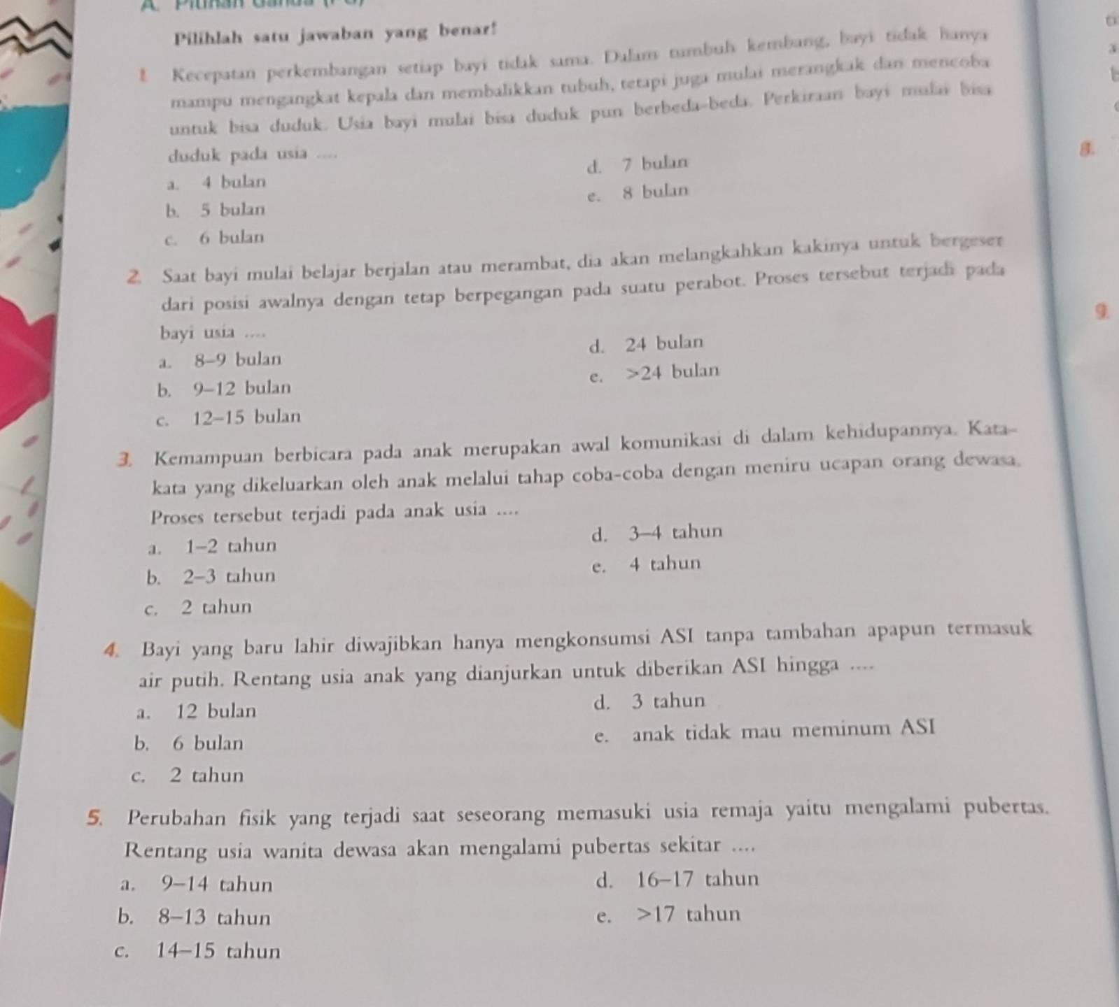 Pilihlah satu jawaban yang benar!
a
1 Kecepatan perkembangan setiap bayi tidak sama. Dulam tumbul kembang, bayi tidak hanya
mampu mengangkat kepala dan membalikkan tubuh, tetapi juga mulai merangkak dan mencoba
untuk bisa duduk. Usia bayi mulai bisa duduk pun berbeda-beda. Perkiraan bayi mlaï bisa
duduk pada usia ....
B.
a. 4 bulan d. 7 bulan
e. 8 bulan
b. 5 bulan
c. 6 bulan
2. Saat bayi mulai belajar berjalan atau merambat, dia akan melangkahkan kakinya untuk bergeser
dari posisi awalnya dengan tetap berpegangan pada suatu perabot. Proses tersebut terjadi pada
9
bayi usia ....
a. 8-9 bulan d. 24 bulan
e. >24 bulan
b. 9-12 bulan
c. 12-15 bulan
3. Kemampuan berbicara pada anak merupakan awal komunikasi di dalam kehidupannya. Kata-
kata yang dikeluarkan oleh anak melalui tahap coba-coba dengan meniru ucapan orang dewasa.
Proses tersebut terjadi pada anak usia ....
a. 1-2 tahun d. 3-4 tahun
b. 2-3 tahun e. 4 tahun
c. 2 tahun
4. Bayi yang baru lahir diwajibkan hanya mengkonsumsi ASI tanpa tambahan apapun termasuk
air putih. Rentang usia anak yang dianjurkan untuk diberikan ASI hingga ....
a. 12 bulan d. 3 tahun
b. 6 bulan e. anak tidak mau meminum ASI
c. 2 tahun
5. Perubahan fisik yang terjadi saat seseorang memasuki usia remaja yaitu mengalami pubertas.
Rentang usia wanita dewasa akan mengalami pubertas sekitar ....
a. 9-14 tahun d. 16-17 tahun
b. 8-13 tahun e. >17 tahun
C. 1 4-15 tahun