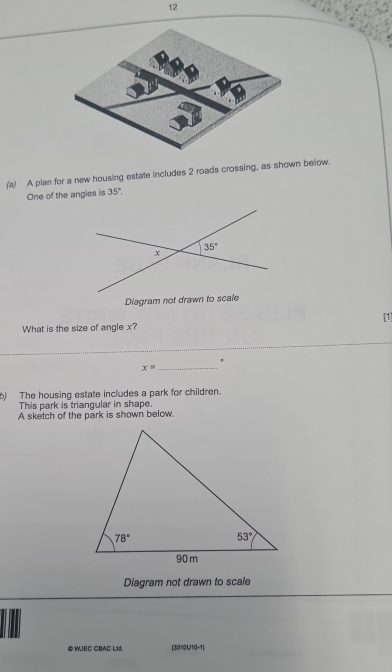 12
(a) A plan for a new housing estate includes 2 roads crossing, as shown below.
One of the angles is 35°.
Diagram not drawn to scale
[1]
What is the size of angle x?
_
_
x=
_
) The housing estate includes a park for children.
This park is triangular in shape.
A sketch of the park is shown below.
Diagram not drawn to scale
@ WJEC CBAC L1d. [331)0U10-1
