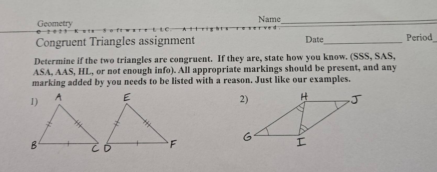 Geometry 
Name_ 
Date 
Congruent Triangles assignment _Period_ 
Determine if the two triangles are congruent. If they are, state how you know. (SSS, SAS, 
ASA, AAS, HL, or not enough info). All appropriate markings should be present, and any 
marking added by you needs to be listed with a reason. Just like our examples.