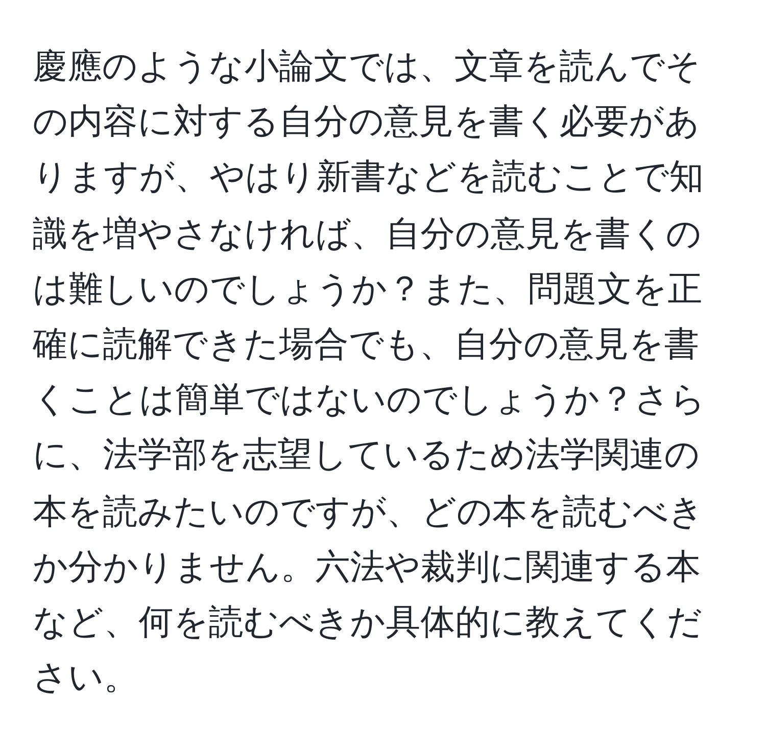 慶應のような小論文では、文章を読んでその内容に対する自分の意見を書く必要がありますが、やはり新書などを読むことで知識を増やさなければ、自分の意見を書くのは難しいのでしょうか？また、問題文を正確に読解できた場合でも、自分の意見を書くことは簡単ではないのでしょうか？さらに、法学部を志望しているため法学関連の本を読みたいのですが、どの本を読むべきか分かりません。六法や裁判に関連する本など、何を読むべきか具体的に教えてください。