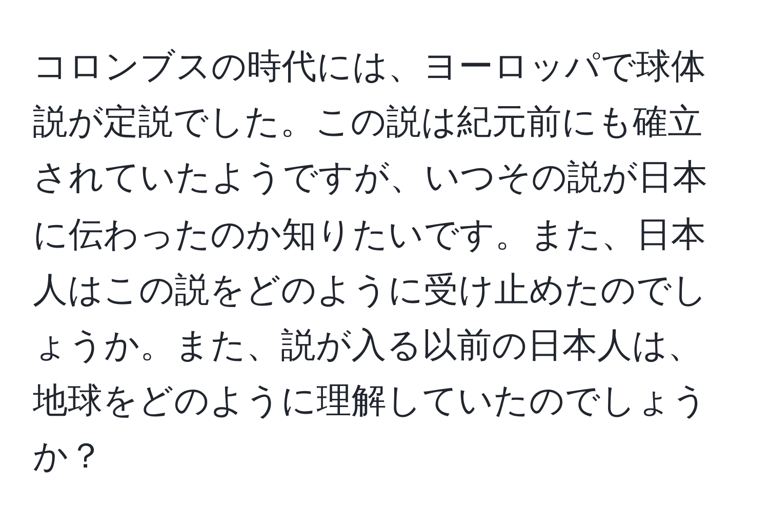 コロンブスの時代には、ヨーロッパで球体説が定説でした。この説は紀元前にも確立されていたようですが、いつその説が日本に伝わったのか知りたいです。また、日本人はこの説をどのように受け止めたのでしょうか。また、説が入る以前の日本人は、地球をどのように理解していたのでしょうか？