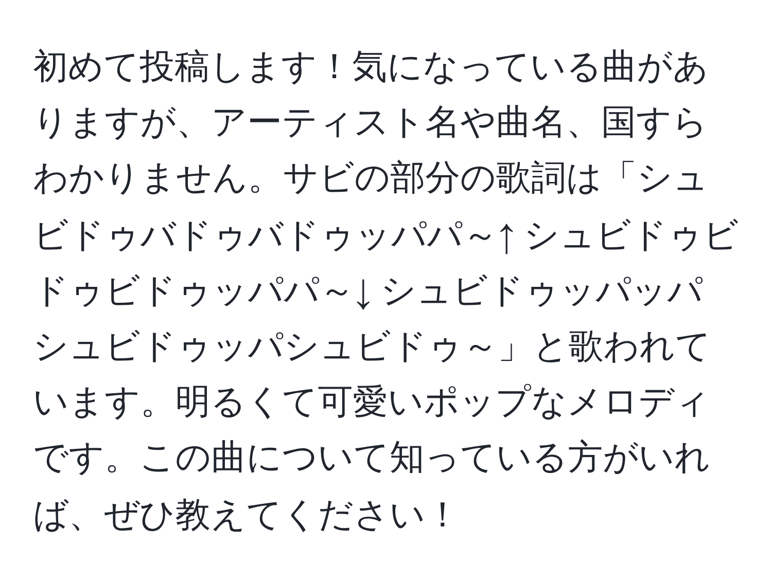 初めて投稿します！気になっている曲がありますが、アーティスト名や曲名、国すらわかりません。サビの部分の歌詞は「シュビドゥバドゥバドゥッパパ～↑ シュビドゥビドゥビドゥッパパ～↓ シュビドゥッパッパ シュビドゥッパシュビドゥ～」と歌われています。明るくて可愛いポップなメロディです。この曲について知っている方がいれば、ぜひ教えてください！