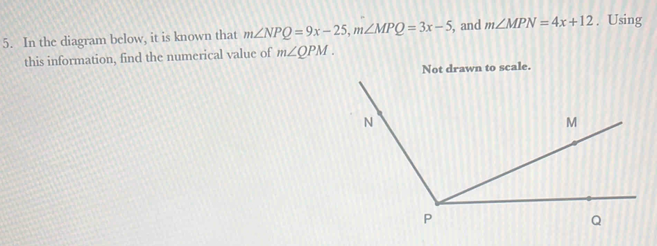 In the diagram below, it is known that m∠ NPQ=9x-25, m∠ MPQ=3x-5 , and m∠ MPN=4x+12. Using 
this information, find the numerical value of m∠ QPM. 
Not drawn to scale.