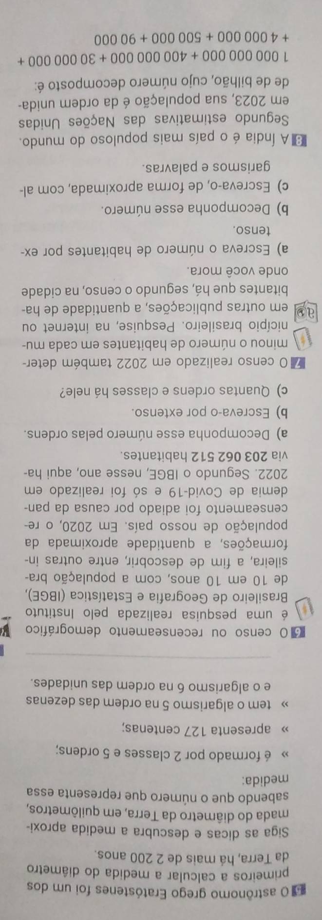astrônomo grego Eratóstenes foi um dos
primeiros a calcular a medida do diâmetro
da Terra, há mais de 2 200 anos.
Siga as dicas e descubra a medida aproxi-
mada do diâmetro da Terra, em quilômetros,
sabendo que o número que representa essa
medida:
» é formado por 2 classes e 5 ordens;
» apresenta 127 centenas;
» tem o algarismo 5 na ordem das dezenas
e o algarismo 6 na ordem das unidades.
O censo ou recenseamento demográfico
é uma pesquisa realizada pelo Instituto
* Brasileiro de Geografia e Estatística (IBGE),
de 10 em 10 anos, com a população bra-
sileira, a fim de descobrir, entre outras in-
formações, a quantidade aproximada da
população de nosso país. Em 2020, o re
censeamento foi adiado por causa da pan-
demia de Covid-19 e só foi realizado em
2022. Segundo o IBGE, nesse ano, aqui ha-
via 203 062 512 habitantes.
a) Decomponha esse número pelas ordens.
b) Escreva-o por extenso.
c) Quantas ordens e classes há nele?
O censo realizado em 2022 também deter-
minou o número de habitantes em cada mu-
nicípio brasileiro. Pesquise, na internet ou
ao em outras publicações, a quantidade de ha-
bitantes que há, segundo o censo, na cidade
onde você mora.
a) Escreva o número de habitantes por ex-
tenso.
b) Decomponha esse número.
c) Escreva-o, de forma aproximada, com al-
garismos e palavras.
A Índia é o país mais populoso do mundo.
Segundo estimativas das Nações Unidas
em 2023, sua população é da ordem unida-
de de bilhão, cujo número decomposto é:
1000000000+400000000+3000000+
+4000000+500000+90000