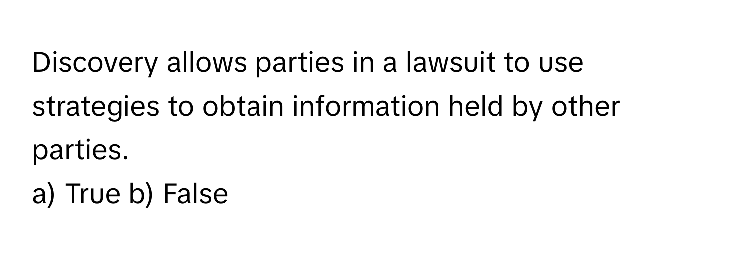 Discovery allows parties in a lawsuit to use strategies to obtain information held by other parties.

a) True b) False