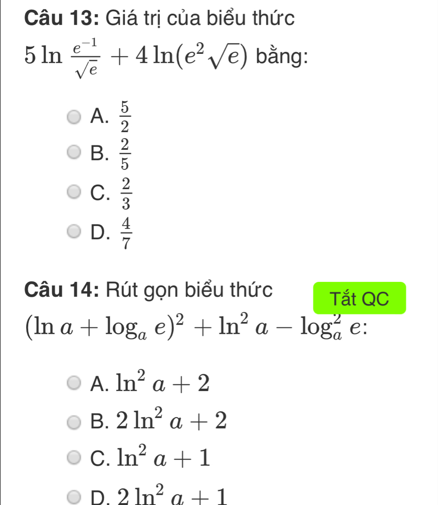 Giá trị của biểu thức
5ln  (e^(-1))/sqrt(e) +4ln (e^2sqrt(e)) bằng:
A.  5/2 
B.  2/5 
C.  2/3 
D.  4/7 
Câu 14: Rút gọn biểu thức
Tắt QC
(ln a+log _ae)^2+ln^2a-log _a^(2 e:
A. ln ^2)a+2
B. 2ln^2a+2
C. ln^2a+1
D. 2ln^2a+1