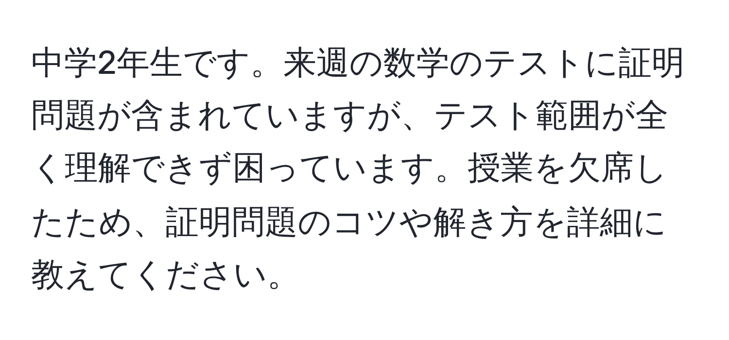 中学2年生です。来週の数学のテストに証明問題が含まれていますが、テスト範囲が全く理解できず困っています。授業を欠席したため、証明問題のコツや解き方を詳細に教えてください。