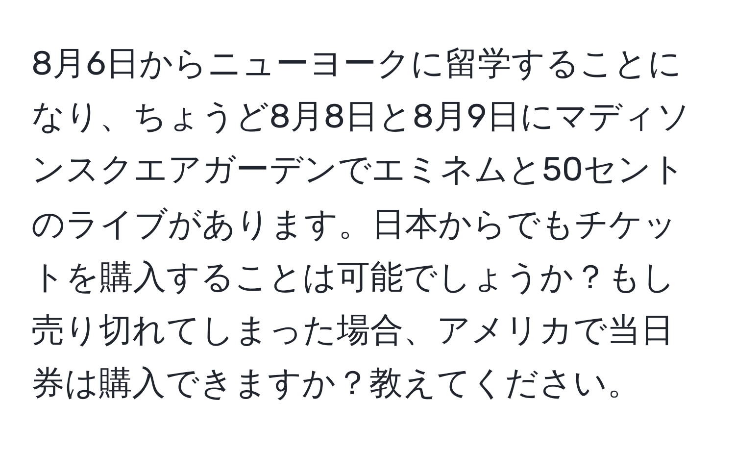 8月6日からニューヨークに留学することになり、ちょうど8月8日と8月9日にマディソンスクエアガーデンでエミネムと50セントのライブがあります。日本からでもチケットを購入することは可能でしょうか？もし売り切れてしまった場合、アメリカで当日券は購入できますか？教えてください。