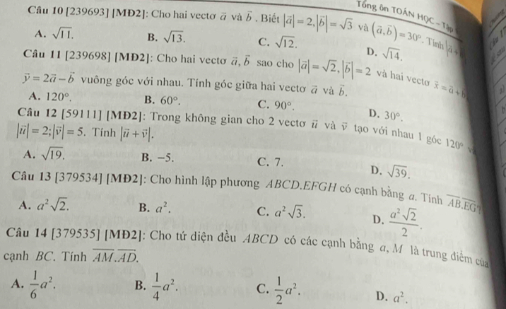 Tổng ôn TOÁN HQC - Tập
   
Câu 10 [239693] [MĐ2]: Cho hai vectơ # và vector b. Biết |vector a|=2,|vector b|=sqrt(3) và (vector a,vector b)=30°. Tính |a+| à
A. sqrt(11). B. sqrt(13). C. sqrt(12). D. sqrt(14).
Câu 11|23 9698] [MĐ2]: Cho hai vectơ vector a,vector b sao cho |vector a|=sqrt(2),|vector b|=2 và hai vecto vector x=vector a+vector b
vector y=2vector a-vector b vuông góc với nhau. Tính góc giữa hai vectơ vector a và vector b.
a
A. 120°. B. 60°. C. 90°. D. 30°.
Câu 12 [59111] [M |D2| : Trong không gian cho 2 vectơ vector u và vector v tạo với nhau 1 góc 120°
|vector u|=2;|vector v|=5. Tính |vector u+vector v|.
v
A. sqrt(19). B. −5. C. 7.
D. sqrt(39).
Câu 13 [379534] [M D2| [: Cho hình lập phương ABCD.EFGH có cạnh bằng a. Tính overline ABoverline EG
A. a^2sqrt(2). B. a^2. a^2sqrt(3). D.  a^2sqrt(2)/2 .
C.
Câu 14 [379535] [MĐ2]: J: Cho tứ diện đều ABCD có các cạnh bằng a, Môlà trung điểm của
cạnh BC. Tính overline AM.overline AD.
B.
A.  1/6 a^2.  1/4 a^2. C.  1/2 a^2. D. a^2.