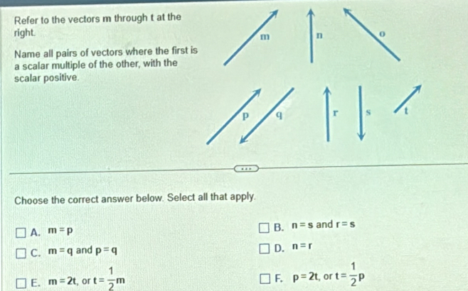 Refer to the vectors m through t at the
right. o
m n
Name all pairs of vectors where the first is
a scalar multiple of the other, with the
scalar positive.
p q r s
Choose the correct answer below. Select all that apply.
A. m=p
B. n=s and r=s
C. m=q and p=q
D. n=r
E. m=2t , or t= 1/2 m , or t= 1/2 p
F. p=2t