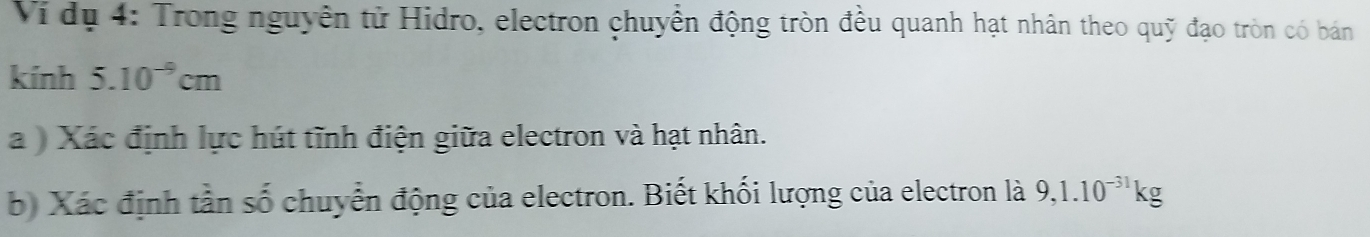 Ví dụ 4: Trong nguyên tử Hidro, electron chuyển động tròn đều quanh hạt nhân theo quỹ đạo tròn có bán 
kính 5.10^(-9)cm
a ) Xác định lực hút tĩnh điện giữa electron và hạt nhân. 
bộ Xác định tần số chuyển động của electron. Biết khối lượng của electron là 9, 1.10^(-31)kg