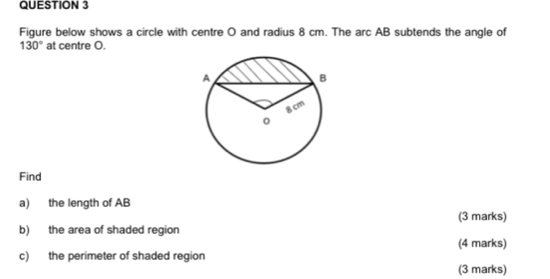 Figure below shows a circle with centre O and radius 8 cm. The arc AB subtends the angle of
130° at centre O. 
Find 
a) the length of AB
(3 marks) 
b) the area of shaded region 
(4 marks) 
c) the perimeter of shaded region 
(3 marks)