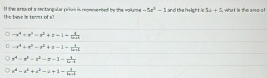 If the area of a rectangular prism is represented by the volume -5x^5-1 and the height is 5x+5 , what is the area of
the base in terms of x?
-x^4+x^3-x^2+x-1+ 6/5x+5 
-x^4+x^3-x^2+x-1+ 4/5x+5 
x^4-x^3-x^2-x-1- 4/5x+5 
x^4-x^3+x^2-x+1- 6/5x+5 