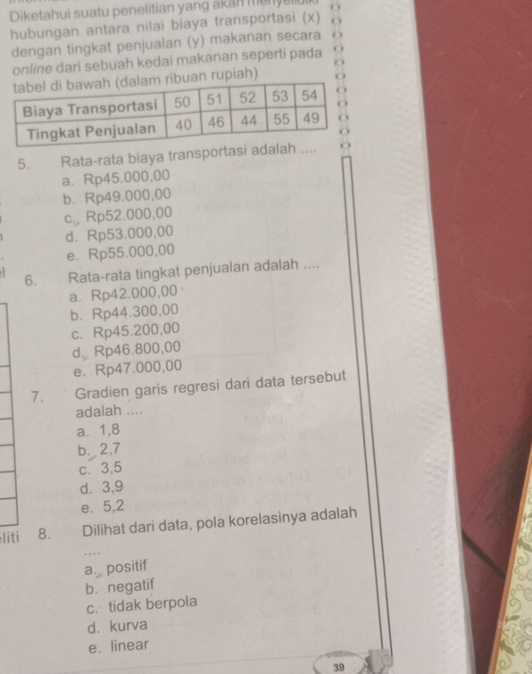 Diketahui suatu penelitian yang akan menyellu
hubungan antara nilai biaya transportasi (x)
dengan tingkat penjualan (y) makanan secara
online dari sebuah kedai makanan seperti pada
an rupiah)
5. Rata-rata biaya transportasi adalah ....
a. Rp45.000,00
b. Rp49.000,00
c. Rp52.000,00
d. Rp53.000,00
e. Rp55.000,00
6. Rata-rata tingkat penjualan adalah ....
a. Rp42.000,00
b. Rp44.300,00
c. Rp45.200,00
d、 Rp46.800,00
e. Rp47.000,00
7. Gradien garis regresi dari data tersebut
adalah ....
a. 1, 8
b. 2, 7
c. 3, 5
d. 3, 9
e. 5, 2
liti 8. Dilihat dari data, pola korelasinya adalah
_
.
a. positif
b. negatif
c. tidak berpola
d. kurva
e. linear
39