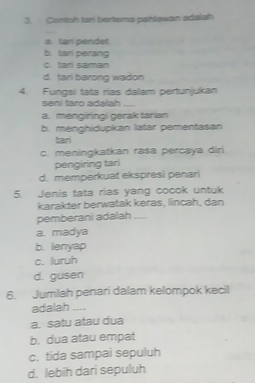 Contoh tari bertema pehlawan adalah
a. tari pendet
b. tari perang
c. tari saman
d. tari barong wadon
4. Fungsi tata rias dallam pertunijukan
seni taro adaah __
a. mengiringi gerak tarian
b. menghidupkan latar pementasan
tari
c. meniingkatkan rasa percaya diri
pengiring tari
d. memperkuat ekspresi penari
5. Jenis tata rias yang cocok untuk
karakter berwatak keras, lincah, dan
pemberani adalah __--
a. madya
b. lenyap
c. luruh
d. gusen
6. Jumlah penari dalam kelompok kecil
adalah ....
a. satu atau dua
b. dua atau empat
c. tida sampai sepuluh
d. lebih dari sepuluh