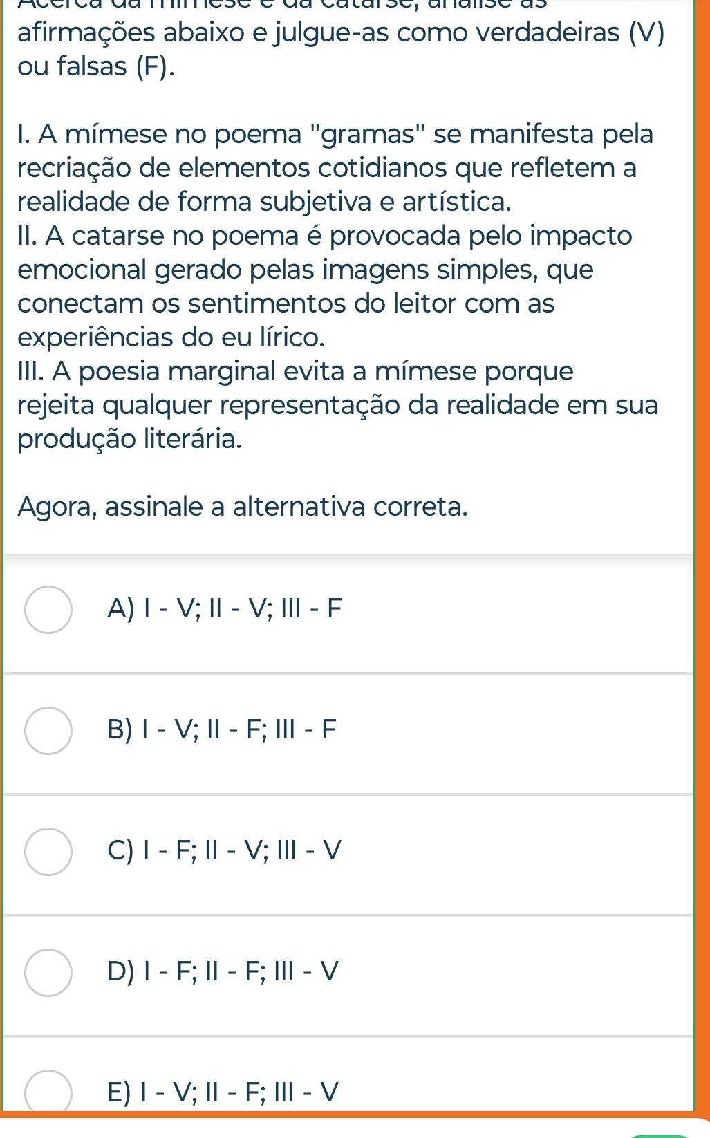 afirmações abaixo e julgue-as como verdadeiras (V)
ou falsas (F).
I. A mímese no poema "gramas" se manifesta pela
recriação de elementos cotidianos que refletem a
realidade de forma subjetiva e artística.
II. A catarse no poema é provocada pelo impacto
emocional gerado pelas imagens simples, que
conectam os sentimentos do leitor com as
experiências do eu lírico.
IIII. A poesia marginal evita a mímese porque
rejeita qualquer representação da realidade em sua
produção literária.
Agora, assinale a alternativa correta.
A) Ⅰ - V; Ⅱ - V; Ⅲ - F
B) Ⅰ - V; I- F; Ⅲ - F
C) I - F; I - V; Ⅲ - V
D) I - F; I - F; Ⅲ - V
E) Ⅰ - V;Ⅱ - F; Ⅲ - V