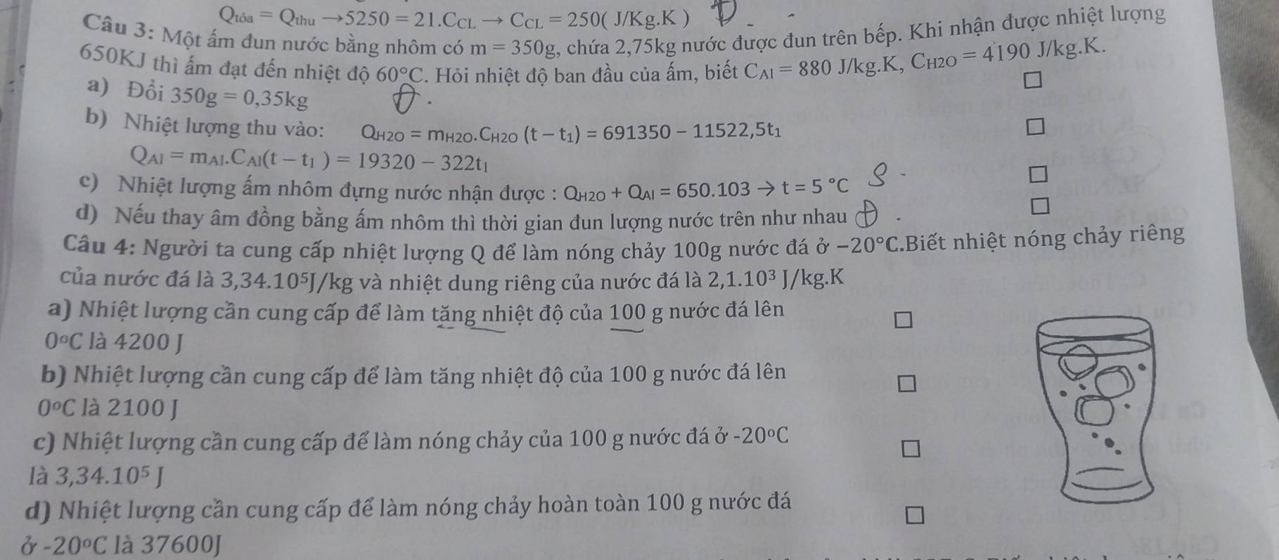 Q_toa=Q_thuto 5250=21.C_CLto C_CL=250(J/Kg.K
Câu 3: Một ấm đun nước bằng nhôm có m=350g 2, chứa 2,75kg nước được đun trên bếp. Khi nhận được nhiệt lượng
650KJ thì ấm đạt đến nhiệt độ 60°C. Hỏi nhiệt độ ban đầu của ấm, biết
C_AI=880J/kg.K,C_H2O=4190J/kg.K.
a) Đổi 350g=0,35kg
b) Nhiệt lượng thu vào: Q_H2O=m_H2O.C_H2O(t-t_1)=691350-11522,5t_1
Q_AI=m_AI.C_AI(t-t_1)=19320-322t_1
c)  Nhiệt lượng ấm nhôm đựng nước nhận được : Q_H2O+Q_Al=650.103to t=5°C
d) Nếu thay âm đồng bằng ấm nhôm thì thời gian đun lượng nước trên như nhau
Cầu 4: Người ta cung cấp nhiệt lượng Q để làm nóng chảy 100g nước đá ở -20°C.Biết nhiệt nóng chảy riêng
của nước đá là 3,34.10⁵J/kg và nhiệt dung riêng của nước đá là 2,1.10^3J/kg.K
a) Nhiệt lượng cần cung cấp để làm tăng nhiệt độ của 100 g nước đá lên
0°C là 4200 J
b) Nhiệt lượng cần cung cấp để làm tăng nhiệt độ của 100 g nước đá lên
0^oC là 2100 J
c) Nhiệt lượng cần cung cấp để làm nóng chảy của 100 g nước đá ở -20°C
là 3,34.10^5J
d) Nhiệt lượng cần cung cấp để làm nóng chảy hoàn toàn 100 g nước đá
ở -20°C là 37600J