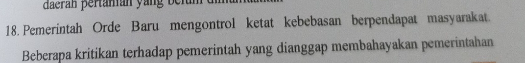 daerán pertänián yang belan 
18. Pemerintah Orde Baru mengontrol ketat kebebasan berpendapat masyarakat. 
Beberapa kritikan terhadap pemerintah yang dianggap membahayakan pemerintahan