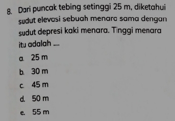 Dari puncak tebing setinggi 25 m, diketahui
sudut elevasi sebuah menara sama dengan
sudut depresi kaki menara. Tinggi menara
itu adalah ....
a. 25 m
b. 30 m
c. 45 m
d. 50 m
e. 55 m