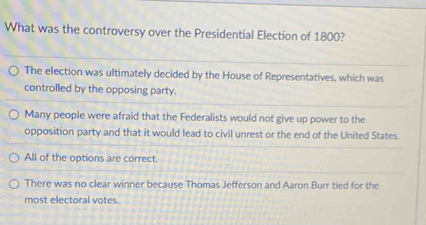 What was the controversy over the Presidential Election of 1800?
The election was ultimately decided by the House of Representatives, which was
controlled by the opposing party.
Many people were afraid that the Federalists would not give up power to the
opposition party and that it would lead to civil unrest or the end of the United States.
All of the options are correct.
There was no clear winner because Thomas Jefferson and Aaron Burr tied for the
most electoral votes.