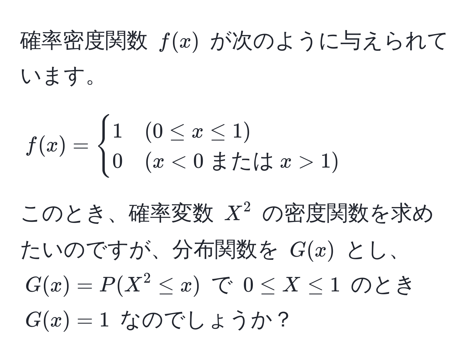 確率密度関数 ( f(x) ) が次のように与えられています。
[
f(x) = begincases 
1 & (0 ≤ x ≤ 1) 
0 & (x < 0  または  x > 1) 
endcases
]
このとき、確率変数 ( X^2 ) の密度関数を求めたいのですが、分布関数を ( G(x) ) とし、( G(x) = P(X^2 ≤ x) ) で ( 0 ≤ X ≤ 1 ) のとき ( G(x) = 1 ) なのでしょうか？