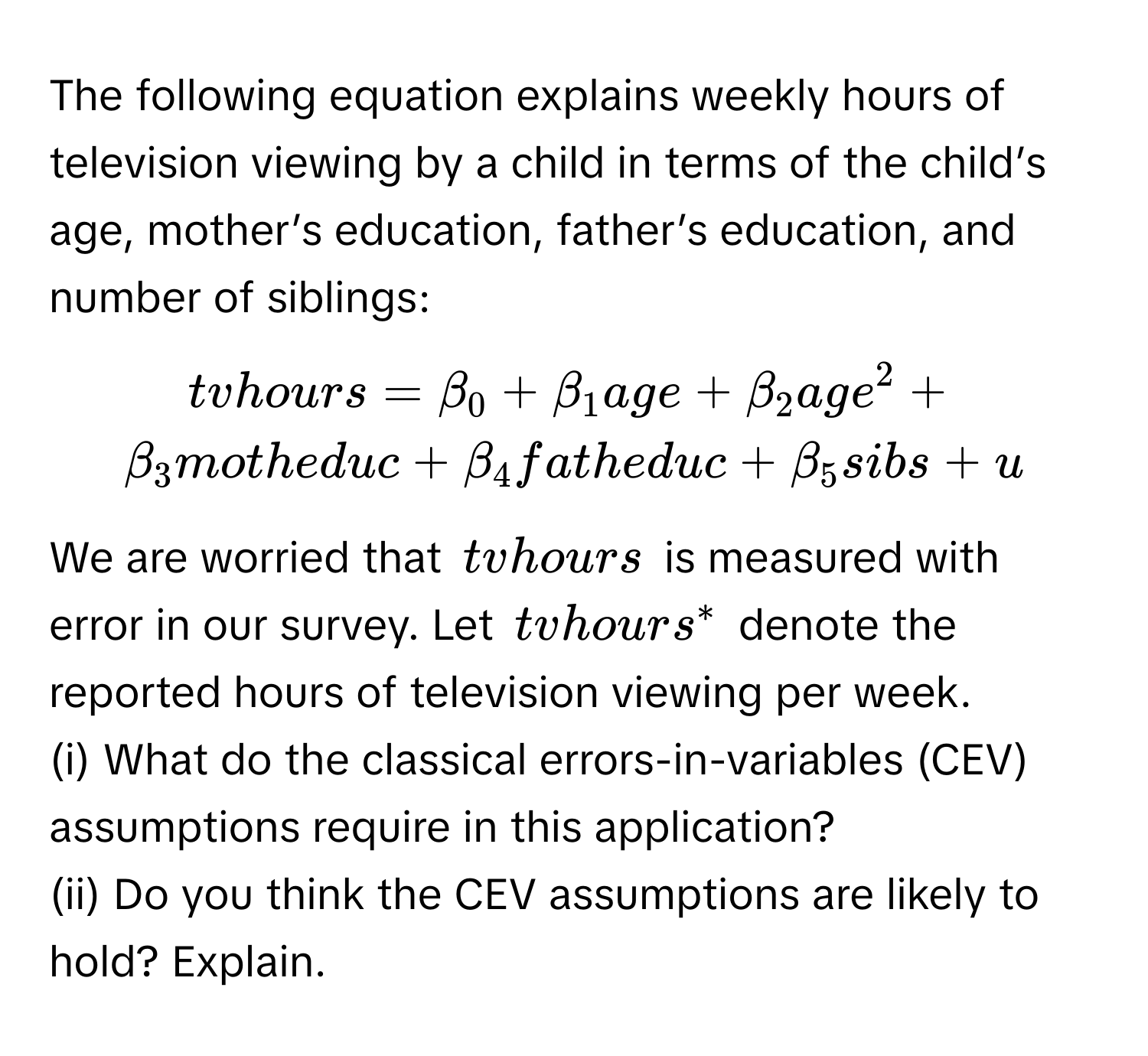 The following equation explains weekly hours of television viewing by a child in terms of the child’s age, mother’s education, father’s education, and number of siblings:

$tvhours = beta_0 + beta_1 age + beta_2 age^2 + beta_3 motheduc + beta_4 fatheduc + beta_5 sibs + u$.

We are worried that $tvhours$ is measured with error in our survey. Let $tvhours^*$ denote the reported hours of television viewing per week.

(i) What do the classical errors-in-variables (CEV) assumptions require in this application?

(ii) Do you think the CEV assumptions are likely to hold? Explain.