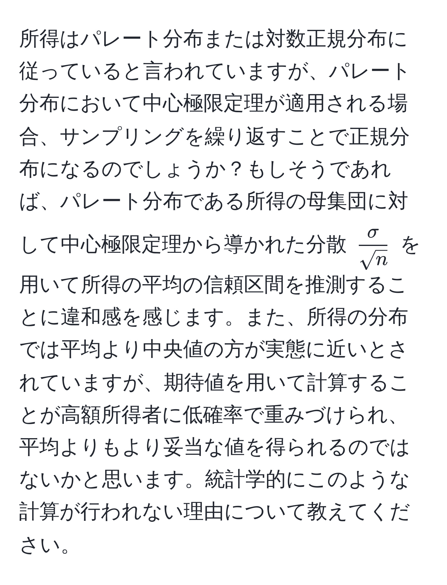 所得はパレート分布または対数正規分布に従っていると言われていますが、パレート分布において中心極限定理が適用される場合、サンプリングを繰り返すことで正規分布になるのでしょうか？もしそうであれば、パレート分布である所得の母集団に対して中心極限定理から導かれた分散 $ sigma/sqrt(n) $ を用いて所得の平均の信頼区間を推測することに違和感を感じます。また、所得の分布では平均より中央値の方が実態に近いとされていますが、期待値を用いて計算することが高額所得者に低確率で重みづけられ、平均よりもより妥当な値を得られるのではないかと思います。統計学的にこのような計算が行われない理由について教えてください。