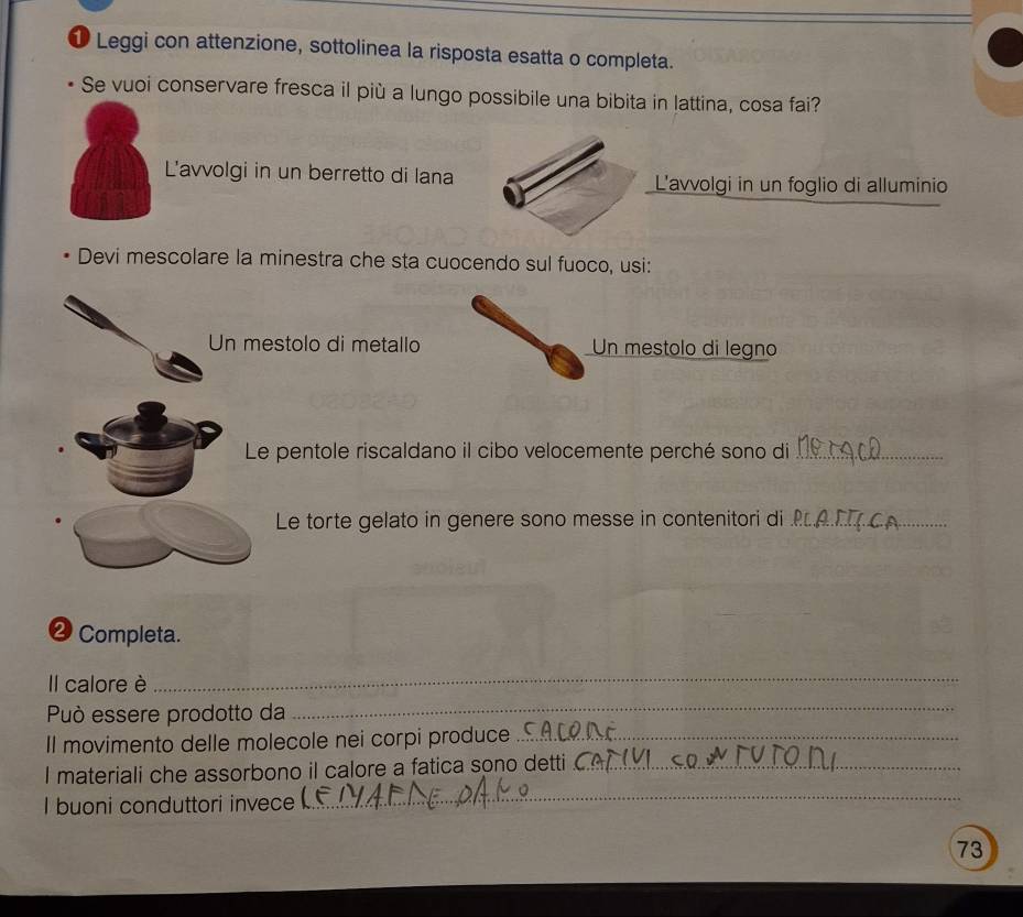 Leggi con attenzione, sottolinea la risposta esatta o completa. 
Se vuoi conservare fresca il più a lungo possibile una bibita in lattina, cosa fai? 
L'avvolgi in un berretto di lana L'avvolgi in un foglio di alluminio 
Devi mescolare la minestra che sta cuocendo sul fuoco, usi: 
Un mestolo di metallo Un mestolo di legno 
Le pentole riscaldano il cibo velocemente perché sono di_ 
Le torte gelato in genere sono messe in contenitori di_ 
❷ Completa. 
Il calore è 
_ 
Può essere prodotto da 
_ 
Il movimento delle molecole nei corpi produce_ 
_ 
I materiali che assorbono il calore a fatica sono detti_ 
I buoni conduttori invece 
73