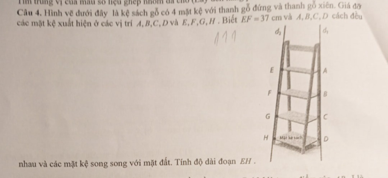 trung vị của mâu số hệu ghếp nhôm đã cho ( 
Câu 4. Hình vẽ dưới đây là kệ sách gỗ có 4 mặt kệ với thanh gỗ đứng và thanh goverline 0 xiên. Giá đỡ 
các mặt kệ xuất hiện ở các vị trí A, B, C, D và E, F, G, H. Biết EF=37cm và A, B, C, D cách đều
d_2
d_1
E
A
F
B
G
C
H Mặt kè sách D
nhau và các mặt kệ song song với mặt đất. Tính độ dài đoạn EH .