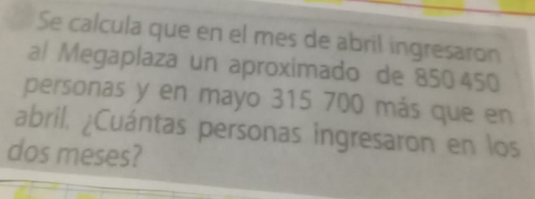 Se calcula que en el mes de abril ingresaron 
al Megaplaza un aproximado de 850 450
personas y en mayo 315 700 más que en 
abril. ¿Cuántas personas ingresaron en los 
dos meses?