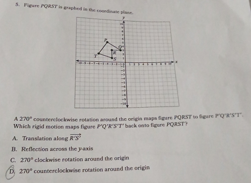 Figure PQRST is graphed in the coordinate plane.
A 270° counterclockwise rotation around the origin maps figure PQRST to figure P'Q 'R'S'T'.
Which rigid motion maps figure P'Q' 'R′S’T' back onto figure PQRST?
A. Translation along vector R'S'
B. Reflection across the y-axis
C. 270° clockwise rotation around the origin
D. 270° counterclockwise rotation around the origin