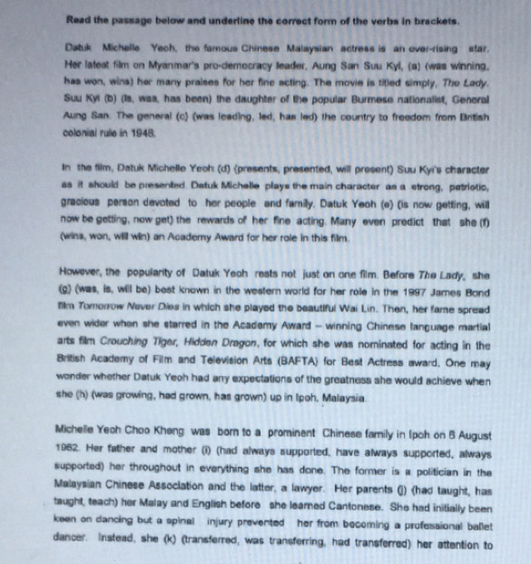 Read the passage below and underline the correct form of the verbs in brackets.
Datuk Michelle Yech, the famous Chinese Malaysian actress is an over-rising star.
Her lateat film on Myanmar's pro-democracy leader, Aung San Suu Kyl, (a) (was winning.
has won, wins) her many praises for her fine acting. The movie is titled simply, The Lady.
Suu Kyl (b) (Is, was, has been) the daughter of the popular Burmese nationalist, General
Aung San. The general (c) (was leading, led, has led) the country to freedom from British
colonial rule in 1948.
In the film, Datuk Michelle Yeoh (d) (presents, presented, will present) Suu Kyi's character
as it should be presented. Detuk Michelle plays the main character as a strong, patriotic,
gracious person devoted to her people and familly. Datuk Yeoh (e) (is now getting, will
now be getting, now get) the rewards of her fine acting. Many even predict that she (f)
(wins, won, will win) an Academy Award for her role in this film.
However, the popularity of Datuk Yeoh rests not just on one film. Before The Lady, she
(g) (was, is, will be) best known in the western world for her role in the 1997 James Bond
film Tomorrow Never Dies in which she played the beautiful Wai Lin. Then, her fame spread
even wider when she starred in the Academy Award - winning Chinese language martial
arts film Crouching Tiger, Hidden Dragon, for which she was nominated for acting in the
British Academy of Film and Television Arts (BAFTA) for Best Actress award, One may
wonder whether Datuk Yeoh had any expectations of the greatness she would achieve when
she (h) (was growing, had grown, has grown) up in Ipoh. Malaysia.
Michelle Yeoh Choo Kheng was born to a prominent Chinese family in (pch on B August
1962. Her father and mother (i) (had always supported, have always supported, always
supported) her throughout in everything she has done. The former is a politician in the
Malaysian Chinese Assoclation and the latter, a lawyer. Her parents (j)