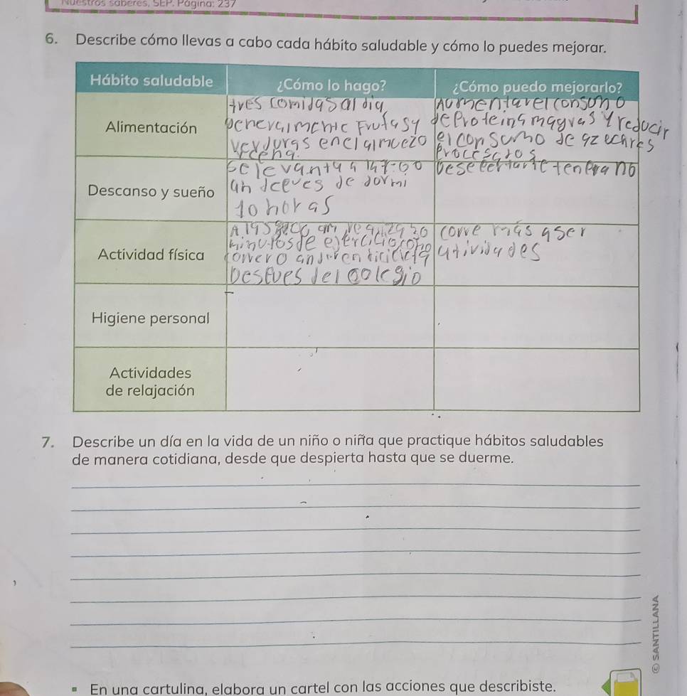 Nuestros sáberes, SEP. Página: 237 
6. Describe cómo llevas a cabo cada hábito saludable y cómo lo puedes mejorar. 
7. Describe un día en la vida de un niño o niña que practique hábitos saludables 
de manera cotidiana, desde que despierta hasta que se duerme. 
_ 
_ 
_ 
_ 
_ 
_ 
_E_ 
En una cartulina, elabora un cartel con las acciones que describiste.