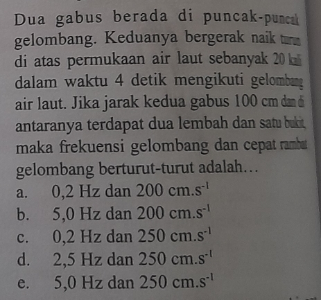 Dua gabus berada di puncak-punca
gelombang. Keduanya bergerak naik ur
di atas permukaan air laut sebanyak 20
dalam waktu 4 detik mengikuti gelombang
air laut. Jika jarak kedua gabus 100 cm dan di
antaranya terdapat dua lembah dan satu bukit
maka frekuensi gelombang dan cepat ramba 
gelombang berturut-turut adalah…
a. 0,2 Hz dan 200cm.s^(-1)
b. 5,0 Hz dan 200cm.s^(-1)
c. 0,2 Hz dan 250cm.s^(-1)
d. 2,5 Hz dan 250cm.s^(-1)
e. : 5,0 Hz dan 250cm.s^(-1)