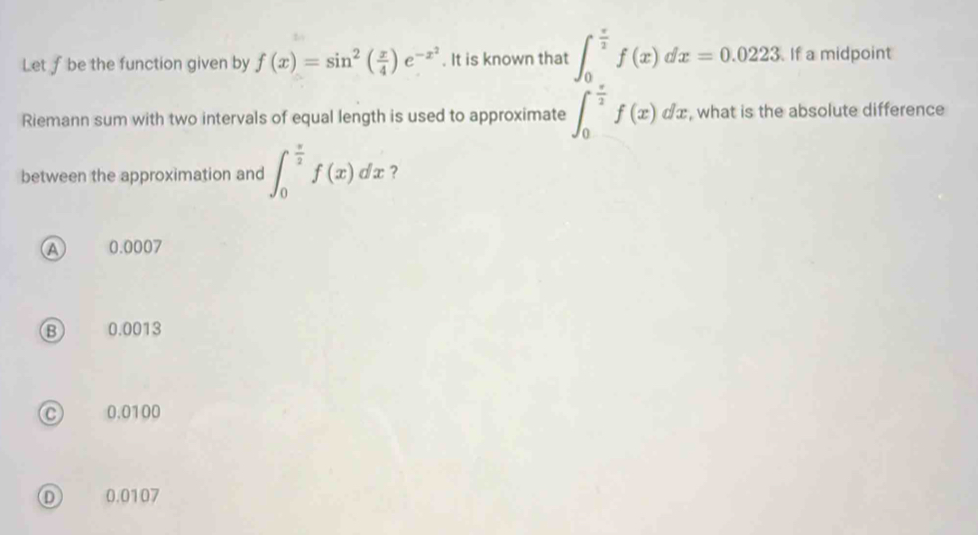 Let f be the function given by f(x)=sin^2( x/4 )e^(-x^2). It is known that ∈t _0^((frac π)2)f(x)dx=0.0223 If a midpoint
Riemann sum with two intervals of equal length is used to approximate ∈t _0^((frac π)2)f(x)dx , what is the absolute difference
between the approximation and ∈t _0^((frac π)2)f(x)dx ?
Ⓐ 0.0007
⑬ 0.0013
0.0100
0.0107