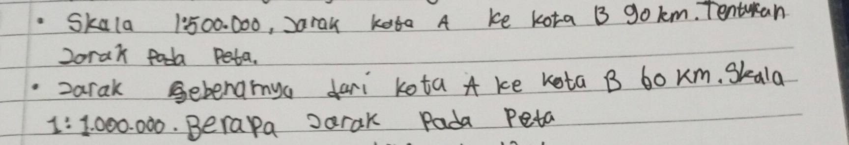 Skala 1:500. 000, Jarau kara A ke kota B gokm. Tentuan 
2orak fada Peta. 
zarak Gebenamya dari kota A ke kota B bo Km. Skala
1:1.000.000.Berapa Jarak Pada Peta