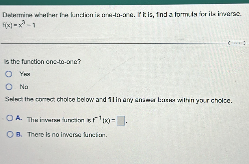 Determine whether the function is one-to-one. If it is, find a formula for its inverse.
f(x)=x^3-1
Is the function one-to-one?
Yes
No
Select the correct choice below and fill in any answer boxes within your choice.
A. The inverse function is f^(-1)(x)=□.
B. There is no inverse function.