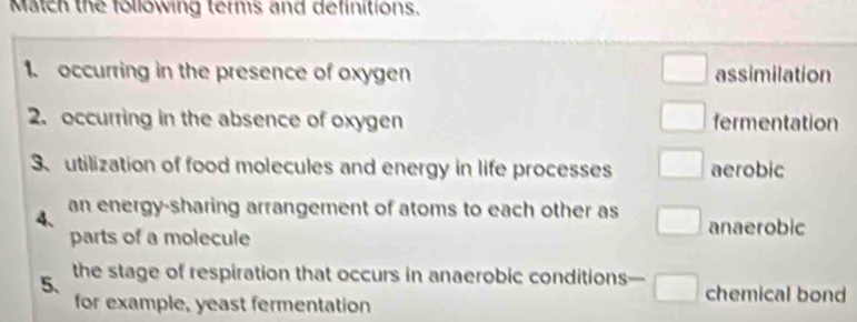 Match the following terms and definitions.
1. occurring in the presence of oxygen assimilation
2. occurring in the absence of oxygen fermentation
3、 utilization of food molecules and energy in life processes aerobic
4、 an energy-sharing arrangement of atoms to each other as anaerobic
parts of a molecule
5、 the stage of respiration that occurs in anaerobic conditions— chemical bond
for example, yeast fermentation