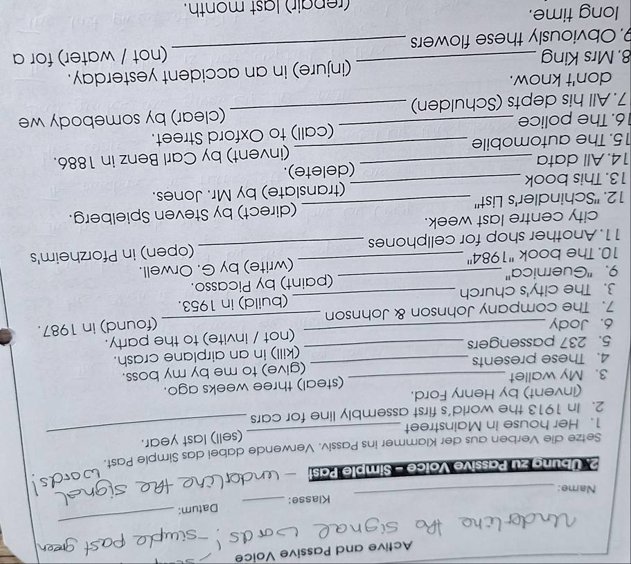 Active and Passive Voice 
Klasse: _Datum: 
_ 
Name: 
_ 
2. Übung zu Passive Voïce - Simple Past 
_ 
Setze die Verben aus der Klammer ins Passiv. Verwende dabei das Simple Past. 
(sell) last year. 
1. Her house in Mainstreet 
2. In 1913 the world's first assembly line for cars 
_ 
(invent) by Henry Ford. 
3. My wallet (steal) three weeks ago. 
4. These presents _(give) to me by my boss. 
5. 237 passengers _(kill) in an airplane crash. 
_ 
6. Jody _(not / invite) to the party. 
(found) in 1987. 
7. The company Johnson & Johnson 
3. The city's church _(build) in 1953. 
9. ''Guernica'' _(paint) by Picasso. 
10. The book ''1984'' (write) by G. Orwell. 
11. Another shop for cellphones _(open) in Pforzheim's 
city centre last week. 
12. Schindler's List" _(direct) by Steven Spielberg. 
13. This book _(translate) by Mr. Jones. 
14. All data (delete). 
15. The automobile _(invent) by Carl Benz in 1886. 
6. The police (call) to Oxford Street. 
7. All his depts (Schulden) _(clear) by somebody we 
don't know. 
8. Mrs King (injure) in an accident yesterday. 
9. Obviously these flowers _(not / water) for a 
long time. 
(repair) last month.