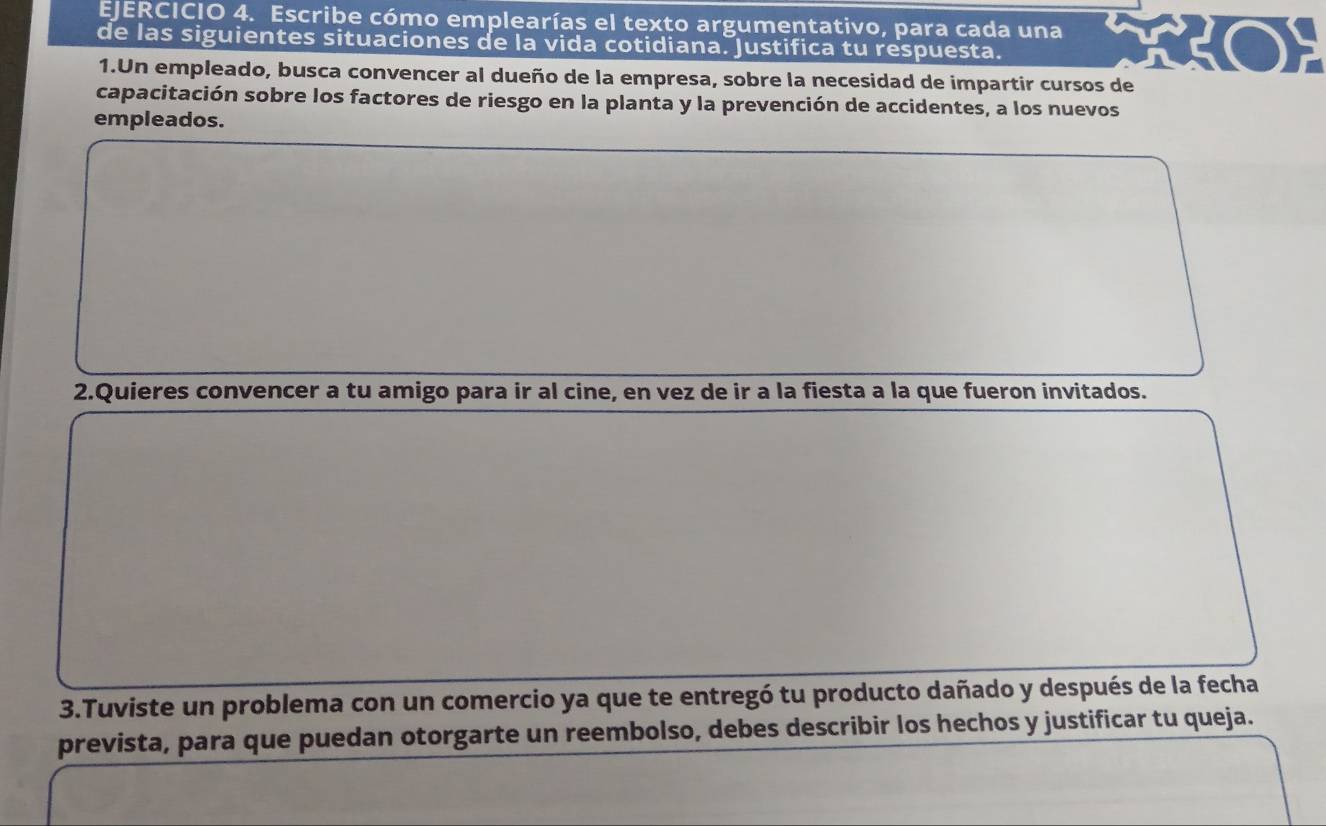 Escribe cómo emplearías el texto argumentativo, para cada una 
de las siguientes situaciones de la vida cotidiana. Justifica tu respuesta. 
1.Un empleado, busca convencer al dueño de la empresa, sobre la necesidad de impartir cursos de 
capacitación sobre los factores de riesgo en la planta y la prevención de accidentes, a los nuevos 
empleados. 
2.Quieres convencer a tu amigo para ir al cine, en vez de ir a la fiesta a la que fueron invitados. 
3.Tuviste un problema con un comercio ya que te entregó tu producto dañado y después de la fecha 
prevista, para que puedan otorgarte un reembolso, debes describir los hechos y justificar tu queja.